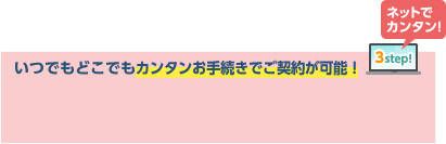 いつでもどこでもカンタンお手続きでご契約が可能！